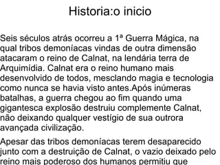 Historia:o inicio

Seis séculos atrás ocorreu a 1ª Guerra Mágica, na
qual tribos demoníacas vindas de outra dimensão
atacaram o reino de Calnat, na lendária terra de
Arquimídia. Calnat era o reino humano mais
desenvolvido de todos, mesclando magia e tecnologia
como nunca se havia visto antes.Após inúmeras
batalhas, a guerra chegou ao fim quando uma
gigantesca explosão destruiu complemente Calnat,
não deixando qualquer vestígio de sua outrora
avançada civilização.
Apesar das tribos demoníacas terem desaparecido
junto com a destruição de Calnat, o vazio deixado pelo
reino mais poderoso dos humanos permitiu que
 
