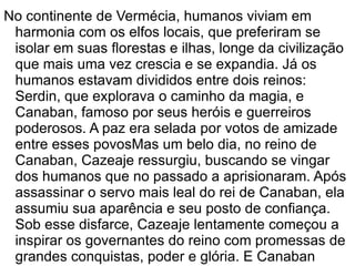No continente de Vermécia, humanos viviam em
 harmonia com os elfos locais, que preferiram se
 isolar em suas florestas e ilhas, longe da civilização
 que mais uma vez crescia e se expandia. Já os
 humanos estavam divididos entre dois reinos:
 Serdin, que explorava o caminho da magia, e
 Canaban, famoso por seus heróis e guerreiros
 poderosos. A paz era selada por votos de amizade
 entre esses povosMas um belo dia, no reino de
 Canaban, Cazeaje ressurgiu, buscando se vingar
 dos humanos que no passado a aprisionaram. Após
 assassinar o servo mais leal do rei de Canaban, ela
 assumiu sua aparência e seu posto de confiança.
 Sob esse disfarce, Cazeaje lentamente começou a
 inspirar os governantes do reino com promessas de
 grandes conquistas, poder e glória. E Canaban
 