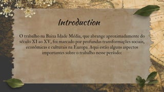 Introduction
O trabalho na Baixa Idade Média, que abrange aproximadamente do
século XI ao XV, foi marcado por profundas transformações sociais,
econômicas e culturais na Europa. Aqui estão alguns aspectos
importantes sobre o trabalho nesse período:
 