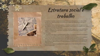 Estrutura social e
trabalho
1. Feudalismo: A sociedade era predominantemente feudal, com uma hierarquia clara. Os senhores feudais
possuíam terras e ofereciam proteção em troca de serviços e tributos dos camponeses, que eram a base da
economia agrícola.
2. Camponeses e Servos: A maioria da população era composta por camponeses, muitos dos quais eram servos
que trabalhavam nas terras dos senhores. Eles eram obrigados a realizar uma série de obrigações, como o cultivo
de alimentos e manutenção das propriedades.
3. Cidades e Burguesia: Com o crescimento do comércio e das cidades, surgiu uma nova classe social chamada
burguesia. Os burgueses eram comerciantes e artesãos que começaram a ganhar poder econômico e social,
desafiando a estrutura feudal.
Tipos de Trabalho
1. Agricultura: A agricultura era a principal atividade econômica. Os camponeses cultivavam cereais, legumes e
criavam animais. O trabalho agrícola era sazonal e dependia das estações do ano.
2. Artesanato: Nas cidades, o artesanato floresceu com guildas (associações de mestres artesãos) regulando as
práticas comerciais. Os artesãos produziam bens como roupas, utensílios domésticos e ferramentas.
3.Comércio: O comércio começou a se expandir com as feiras e mercados locais, além de rotas comerciais que
ligavam diferentes regiões da Europa e até mesmo outras partes do mundo. Isso trouxe novas mercadorias e
influências culturais.
4. Serviços: Com o aumento da população urbana, surgiram novos serviços como hospedarias, tavernas e
oficinas de diversos tipos.
 