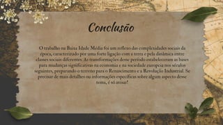 Conclusão
O trabalho na Baixa Idade Média foi um reflexo das complexidades sociais da
época, caracterizado por uma forte ligação com a terra e pela dinâmica entre
classes sociais diferentes. As transformações desse período estabeleceram as bases
para mudanças significativas na economia e na sociedade europeia nos séculos
seguintes, preparando o terreno para o Renascimento e a Revolução Industrial. Se
precisar de mais detalhes ou informações específicas sobre algum aspecto desse
tema, é só avisar!
 