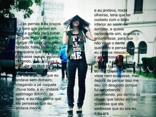 (...) as pernas e os braços e a cara que pensei em abrir a garrafa para beber um gole, mas não queria chegar na casa dele meio bêbado, hálito fedendo, não queria que ele pensasse que eu andava bebendo, e eu andava, todo dia um bom pretexto,  e fui pensando também  que ele ia pensar que eu andava sem dinheiro, chegando a pé naquela chuva toda, e eu andava, estômago dolorido de fome, e eu não queria que ele pensasse que eu andava insone,  e eu andava, roxas olheiras, teria que ter cuidado com o lábio inferior ao sorrir, se sorrisse, e quase certamente sim, quando o encontrasse, para que não visse o dente quebrado e pensasse que eu andava relaxando, sem ir ao dentista, e eu andava, e tudo que eu andava fazendo e sendo eu não queria que ele visse nem soubesse, mas depois de pensar isso me deu um desgosto porque fui percebendo percebendo, por dentro da chuva, que talvez eu não quisesse que ele soubesse que eu era eu, e eu era.  