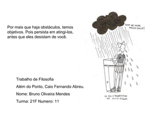 Por mais que haja obstáculos, temos objetivos. Pois persista em atingi-los, antes que eles desistam de você. Trabalho de Filosofia  Além do Ponto, Caio Fernando Abreu. Nome: Bruno Oliveira Mendes Turma: 21F Numero: 11 