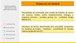 TRABALHO DO MENOR
Possibilidade de autorização pelo Juizado do trabalho do menor
em cinemas, boates, outros estabelecimentos análogos e
empresas circenses – acrobata, ginasta, etc – condições; (artigo
406 da CLT)
Abandono do serviço determinado pela autoridade competente
ou mudança de função – hipóteses – possibilidade de rescisão
indireta (artigo 407 da CLT)
 