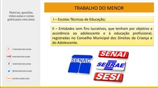 TRABALHO DO MENOR
I – Escolas Técnicas de Educação;
II – Entidades sem fins lucrativos, que tenham por objetivo a
assistência ao adolescente e à educação profissional,
registradas no Conselho Municipal dos Direitos da Criança e
do Adolescente.
 
