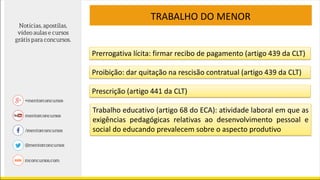 TRABALHO DO MENOR
Prerrogativa lícita: firmar recibo de pagamento (artigo 439 da CLT)
Proibição: dar quitação na rescisão contratual (artigo 439 da CLT)
Prescrição (artigo 441 da CLT)
Trabalho educativo (artigo 68 do ECA): atividade laboral em que as
exigências pedagógicas relativas ao desenvolvimento pessoal e
social do educando prevalecem sobre o aspecto produtivo
 