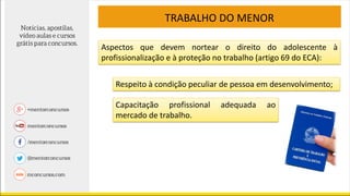TRABALHO DO MENOR
Aspectos que devem nortear o direito do adolescente à
profissionalização e à proteção no trabalho (artigo 69 do ECA):
Respeito à condição peculiar de pessoa em desenvolvimento;
Capacitação profissional adequada ao
mercado de trabalho.
 