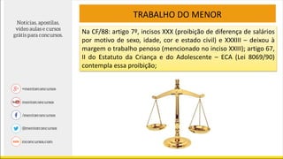 TRABALHO DO MENOR
Na CF/88: artigo 7º, incisos XXX (proibição de diferença de salários
por motivo de sexo, idade, cor e estado civil) e XXXIII – deixou à
margem o trabalho penoso (mencionado no inciso XXIII); artigo 67,
II do Estatuto da Criança e do Adolescente – ECA (Lei 8069/90)
contempla essa proibição;
 