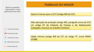 TRABALHO DO MENOR
Quem é menor para a CLT? (artigo 402 da CLT)
Não aplicação da proteção (artigo 402, parágrafo único da CLT)
c/c artigo 67 do Estatuto da Criança e do Adolescente
(vedações inclusive ao trabalho familiar)
Idade mínima (artigo 403 da CLT c/c artigo 7º, inciso XXXIII
CF/88)
 
