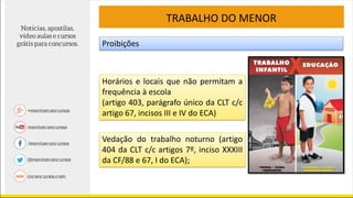 TRABALHO DO MENOR
Proibições
Horários e locais que não permitam a
frequência à escola
(artigo 403, parágrafo único da CLT c/c
artigo 67, incisos III e IV do ECA)
Vedação do trabalho noturno (artigo
404 da CLT c/c artigos 7º, inciso XXXIII
da CF/88 e 67, I do ECA);
 
