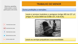 TRABALHO DO MENOR
Outras proibições e restrições:
Locais e serviços insalubres e perigosos (artigo 405 da CLT c/c
artigos 7º, inciso XXXIII da CF/88 e 67, II do ECA);
Locais ou serviços prejudiciais à sua moralidade:
 