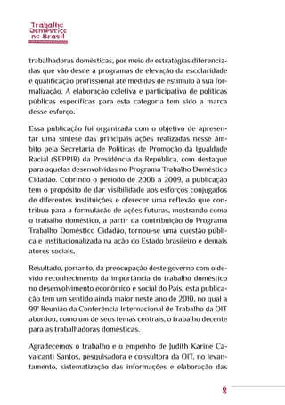 8
trabalhadoras domésticas, por meio de estratégias diferencia-
das que vão desde a programas de elevação da escolaridade
e qualificação profissional até medidas de estímulo à sua for-
malização. A elaboração coletiva e participativa de políticas
públicas específicas para esta categoria tem sido a marca
desse esforço.
Essa publicação foi organizada com o objetivo de apresen-
tar uma síntese das principais ações realizadas nesse âm-
bito pela Secretaria de Políticas de Promoção da Igualdade
Racial (SEPPIR) da Presidência da República, com destaque
para aquelas desenvolvidas no Programa Trabalho Doméstico
Cidadão. Cobrindo o período de 2006 a 2009, a publicação
tem o propósito de dar visibilidade aos esforços conjugados
de diferentes instituições e oferecer uma reflexão que con-
tribua para a formulação de ações futuras, mostrando como
o trabalho doméstico, a partir da contribuição do Programa
Trabalho Doméstico Cidadão, tornou-se uma questão públi-
ca e institucionalizada na ação do Estado brasileiro e demais
atores sociais,
Resultado, portanto, da preocupação deste governo com o de-
vido reconhecimento da importância do trabalho doméstico
no desenvolvimento econômico e social do País, esta publica-
ção tem um sentido ainda maior neste ano de 2010, no qual a
99ª Reunião da Conferência Internacional de Trabalho da OIT
abordou, como um de seus temas centrais, o trabalho decente
para as trabalhadoras domésticas.
Agradecemos o trabalho e o empenho de Judith Karine Ca-
valcanti Santos, pesquisadora e consultora da OIT, no levan-
tamento, sistematização das informações e elaboração das
 