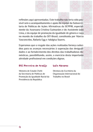 9
reflexões aqui apresentadas. Este trabalho não teria sido pos-
sível sem o acompanhamento e apoio da equipe da Subsecre-
taria de Políticas de Ações Afirmativas da SEPPIR, especial-
mente da Assessora Cristina Guimarães e do Assistente João
Lima, e da equipe de promoção da igualdade de gênero e raça
no mundo do trabalho da OIT-Brasil, constituída por Marcia
Vasconcelos, Rafaela Egg e Adalgisa Soares.
Esperamos que o resgate das ações realizadas forneça subsí-
dios para os avanços necessários à superação das desigual-
dades e ao fortalecimento dos direitos das trabalhadoras do-
mésticas, possibilitando, assim, o exercício desta importante
atividade profissional em condições dignas.
Elói Ferreira de Araújo
Ministro de Estado Chefe
da Secretaria de Políticas de
Promoção da Igualdade Racial da
Presidência da República
Laís Abramo
Diretora do Escritório da
Organização Internacional do
Trabalho no Brasil
 