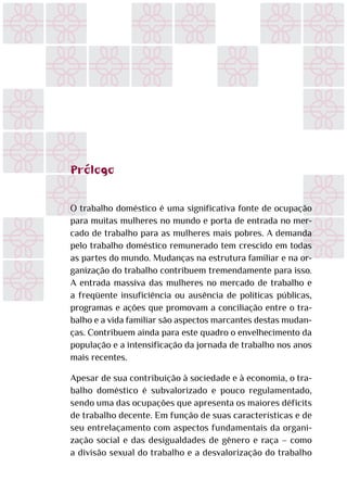 Prólogo
O trabalho doméstico é uma significativa fonte de ocupação
para muitas mulheres no mundo e porta de entrada no mer-
cado de trabalho para as mulheres mais pobres. A demanda
pelo trabalho doméstico remunerado tem crescido em todas
as partes do mundo. Mudanças na estrutura familiar e na or-
ganização do trabalho contribuem tremendamente para isso.
A entrada massiva das mulheres no mercado de trabalho e
a freqüente insuficiência ou ausência de políticas públicas,
programas e ações que promovam a conciliação entre o tra-
balho e a vida familiar são aspectos marcantes destas mudan-
ças. Contribuem ainda para este quadro o envelhecimento da
população e a intensificação da jornada de trabalho nos anos
mais recentes.
Apesar de sua contribuição à sociedade e à economia, o tra-
balho doméstico é subvalorizado e pouco regulamentado,
sendo uma das ocupações que apresenta os maiores déficits
de trabalho decente. Em função de suas características e de
seu entrelaçamento com aspectos fundamentais da organi-
zação social e das desigualdades de gênero e raça – como
a divisão sexual do trabalho e a desvalorização do trabalho
 