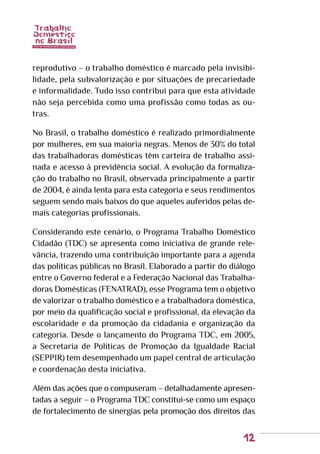 12
reprodutivo – o trabalho doméstico é marcado pela invisibi-
lidade, pela subvalorização e por situações de precariedade
e informalidade. Tudo isso contribui para que esta atividade
não seja percebida como uma profissão como todas as ou-
tras.
No Brasil, o trabalho doméstico é realizado primordialmente
por mulheres, em sua maioria negras. Menos de 30% do total
das trabalhadoras domésticas têm carteira de trabalho assi-
nada e acesso à previdência social. A evolução da formaliza-
ção do trabalho no Brasil, observada principalmente a partir
de 2004, é ainda lenta para esta categoria e seus rendimentos
seguem sendo mais baixos do que aqueles auferidos pelas de-
mais categorias profissionais.
Considerando este cenário, o Programa Trabalho Doméstico
Cidadão (TDC) se apresenta como iniciativa de grande rele-
vância, trazendo uma contribuição importante para a agenda
das políticas públicas no Brasil. Elaborado a partir do diálogo
entre o Governo federal e a Federação Nacional das Trabalha-
doras Domésticas (FENATRAD), esse Programa tem o objetivo
de valorizar o trabalho doméstico e a trabalhadora doméstica,
por meio da qualificação social e profissional, da elevação da
escolaridade e da promoção da cidadania e organização da
categoria. Desde o lançamento do Programa TDC, em 2005,
a Secretaria de Políticas de Promoção da Igualdade Racial
(SEPPIR) tem desempenhado um papel central de articulação
e coordenação desta iniciativa.
Além das ações que o compuseram – detalhadamente apresen-
tadas a seguir – o Programa TDC constitui-se como um espaço
de fortalecimento de sinergias pela promoção dos direitos das
 