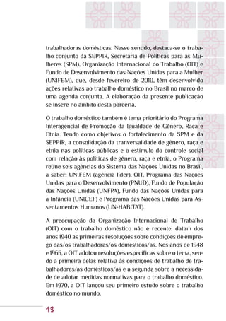 13
trabalhadoras domésticas. Nesse sentido, destaca-se o traba-
lho conjunto da SEPPIR, Secretaria de Políticas para as Mu-
lheres (SPM), Organização Internacional do Trabalho (OIT) e
Fundo de Desenvolvimento das Nações Unidas para a Mulher
(UNIFEM), que, desde fevereiro de 2010, têm desenvolvido
ações relativas ao trabalho doméstico no Brasil no marco de
uma agenda conjunta. A elaboração da presente publicação
se insere no âmbito desta parceria.
O trabalho doméstico também é tema prioritário do Programa
Interagencial de Promoção da Igualdade de Gênero, Raça e
Etnia. Tendo como objetivos o fortalecimento da SPM e da
SEPPIR, a consolidação da tranversalidade de gênero, raça e
etnia nas políticas públicas e o estímulo do controle social
com relação às políticas de gênero, raça e etnia, o Programa
reúne seis agências do Sistema das Nações Unidas no Brasil,
a saber: UNIFEM (agência líder), OIT, Programa das Nações
Unidas para o Desenvolvimento (PNUD), Fundo de População
das Nações Unidas (UNFPA), Fundo das Nações Unidas para
a Infância (UNICEF) e Programa das Nações Unidas para As-
sentamentos Humanos (UN-HABITAT).
A preocupação da Organização Internacional do Trabalho
(OIT) com o trabalho doméstico não é recente: datam dos
anos 1940 as primeiras resoluções sobre condições de empre-
go das/os trabalhadoras/os domésticos/as. Nos anos de 1948
e 1965, a OIT adotou resoluções específicas sobre o tema, sen-
do a primeira delas relativa às condições de trabalho de tra-
balhadores/as domésticos/as e a segunda sobre a necessida-
de de adotar medidas normativas para o trabalho doméstico.
Em 1970, a OIT lançou seu primeiro estudo sobre o trabalho
doméstico no mundo.
 
