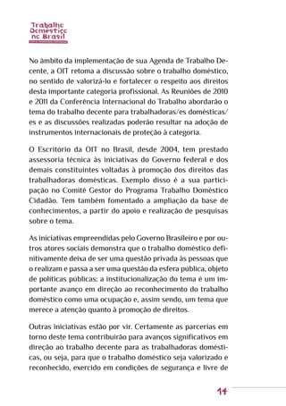 14
No âmbito da implementação de sua Agenda de Trabalho De-
cente, a OIT retoma a discussão sobre o trabalho doméstico,
no sentido de valorizá-lo e fortalecer o respeito aos direitos
desta importante categoria profissional. As Reuniões de 2010
e 2011 da Conferência Internacional do Trabalho abordarão o
tema do trabalho decente para trabalhadoras/es domésticas/
es e as discussões realizadas poderão resultar na adoção de
instrumentos internacionais de proteção à categoria.
O Escritório da OIT no Brasil, desde 2004, tem prestado
assessoria técnica às iniciativas do Governo federal e dos
demais constituintes voltadas à promoção dos direitos das
trabalhadoras domésticas. Exemplo disso é a sua partici-
pação no Comitê Gestor do Programa Trabalho Doméstico
Cidadão. Tem também fomentado a ampliação da base de
conhecimentos, a partir do apoio e realização de pesquisas
sobre o tema.
As iniciativas empreendidas pelo Governo Brasileiro e por ou-
tros atores sociais demonstra que o trabalho doméstico defi-
nitivamente deixa de ser uma questão privada às pessoas que
o realizam e passa a ser uma questão da esfera pública, objeto
de políticas públicas: a institucionalização do tema é um im-
portante avanço em direção ao reconhecimento do trabalho
doméstico como uma ocupação e, assim sendo, um tema que
merece a atenção quanto à promoção de direitos.
Outras iniciativas estão por vir. Certamente as parcerias em
torno deste tema contribuirão para avanços significativos em
direção ao trabalho decente para as trabalhadoras domésti-
cas, ou seja, para que o trabalho doméstico seja valorizado e
reconhecido, exercido em condições de segurança e livre de
 