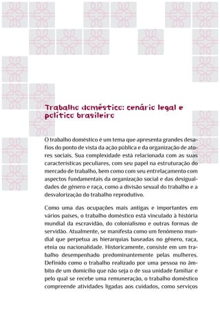 Trabalho doméstico. cenário legal e
político brasileiro
O trabalho doméstico é um tema que apresenta grandes desa-
fios do ponto de vista da ação pública e da organização de ato-
res sociais. Sua complexidade está relacionada com as suas
características peculiares, com seu papel na estruturação do
mercado de trabalho, bem como com seu entrelaçamento com
aspectos fundamentais da organização social e das desigual-
dades de gênero e raça, como a divisão sexual do trabalho e a
desvalorização do trabalho reprodutivo.
Como uma das ocupações mais antigas e importantes em
vários países, o trabalho doméstico está vinculado à história
mundial da escravidão, do colonialismo e outras formas de
servidão. Atualmente, se manifesta como um fenômeno mun-
dial que perpetua as hierarquias baseadas no gênero, raça,
etnia ou nacionalidade. Historicamente, consiste em um tra-
balho desempenhado predominantemente pelas mulheres.
Definido como o trabalho realizado por uma pessoa no âm-
bito de um domicílio que não seja o de sua unidade familiar e
pelo qual se recebe uma remuneração, o trabalho doméstico
compreende atividades ligadas aos cuidados, como serviços
.
 