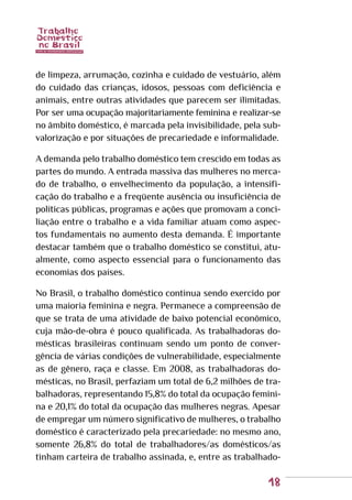 18
de limpeza, arrumação, cozinha e cuidado de vestuário, além
do cuidado das crianças, idosos, pessoas com deficiência e
animais, entre outras atividades que parecem ser ilimitadas.
Por ser uma ocupação majoritariamente feminina e realizar-se
no âmbito doméstico, é marcada pela invisibilidade, pela sub-
valorização e por situações de precariedade e informalidade.
A demanda pelo trabalho doméstico tem crescido em todas as
partes do mundo. A entrada massiva das mulheres no merca-
do de trabalho, o envelhecimento da população, a intensifi-
cação do trabalho e a freqüente ausência ou insuficiência de
políticas públicas, programas e ações que promovam a conci-
liação entre o trabalho e a vida familiar atuam como aspec-
tos fundamentais no aumento desta demanda. É importante
destacar também que o trabalho doméstico se constitui, atu-
almente, como aspecto essencial para o funcionamento das
economias dos países.
No Brasil, o trabalho doméstico continua sendo exercido por
uma maioria feminina e negra. Permanece a compreensão de
que se trata de uma atividade de baixo potencial econômico,
cuja mão-de-obra é pouco qualificada. As trabalhadoras do-
mésticas brasileiras continuam sendo um ponto de conver-
gência de várias condições de vulnerabilidade, especialmente
as de gênero, raça e classe. Em 2008, as trabalhadoras do-
mésticas, no Brasil, perfaziam um total de 6,2 milhões de tra-
balhadoras, representando 15,8% do total da ocupação femini-
na e 20,1% do total da ocupação das mulheres negras. Apesar
de empregar um número significativo de mulheres, o trabalho
doméstico é caracterizado pela precariedade: no mesmo ano,
somente 26,8% do total de trabalhadores/as domésticos/as
tinham carteira de trabalho assinada, e, entre as trabalhado-
 
