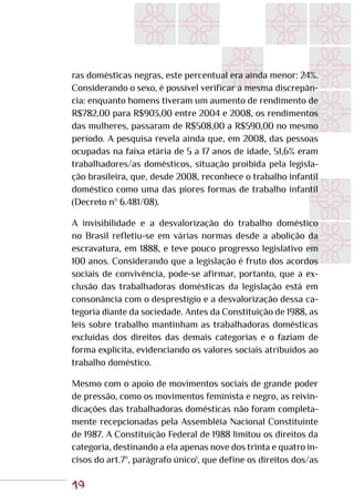19
ras domésticas negras, este percentual era ainda menor: 24%.
Considerando o sexo, é possível verificar a mesma discrepân-
cia: enquanto homens tiveram um aumento de rendimento de
R$782,00 para R$903,00 entre 2004 e 2008, os rendimentos
das mulheres, passaram de R$508,00 a R$590,00 no mesmo
período. A pesquisa revela ainda que, em 2008, das pessoas
ocupadas na faixa etária de 5 a 17 anos de idade, 51,6% eram
trabalhadores/as domésticos, situação proibida pela legisla-
ção brasileira, que, desde 2008, reconhece o trabalho infantil
doméstico como uma das piores formas de trabalho infantil
(Decreto nº 6.481/08).
A invisibilidade e a desvalorização do trabalho doméstico
no Brasil refletiu-se em várias normas desde a abolição da
escravatura, em 1888, e teve pouco progresso legislativo em
100 anos. Considerando que a legislação é fruto dos acordos
sociais de convivência, pode-se afirmar, portanto, que a ex-
clusão das trabalhadoras domésticas da legislação está em
consonância com o desprestígio e a desvalorização dessa ca-
tegoria diante da sociedade. Antes da Constituição de 1988, as
leis sobre trabalho mantinham as trabalhadoras domésticas
excluídas dos direitos das demais categorias e o faziam de
forma explícita, evidenciando os valores sociais atribuídos ao
trabalho doméstico.
Mesmo com o apoio de movimentos sociais de grande poder
de pressão, como os movimentos feminista e negro, as reivin-
dicações das trabalhadoras domésticas não foram completa-
mente recepcionadas pela Assembléia Nacional Constituinte
de 1987. A Constituição Federal de 1988 limitou os direitos da
categoria, destinando a ela apenas nove dos trinta e quatro in-
cisos do art.7º, parágrafo único1
, que define os direitos dos/as
 