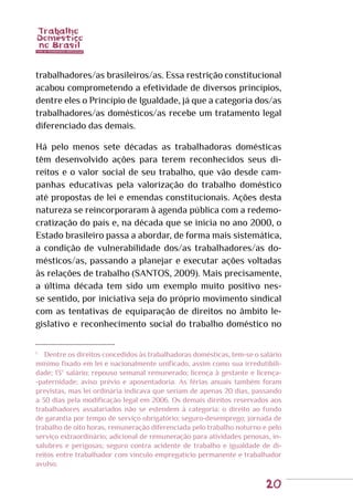 20
trabalhadores/as brasileiros/as. Essa restrição constitucional
acabou comprometendo a efetividade de diversos princípios,
dentre eles o Princípio de Igualdade, já que a categoria dos/as
trabalhadores/as domésticos/as recebe um tratamento legal
diferenciado das demais.
Há pelo menos sete décadas as trabalhadoras domésticas
têm desenvolvido ações para terem reconhecidos seus di-
reitos e o valor social de seu trabalho, que vão desde cam-
panhas educativas pela valorização do trabalho doméstico
até propostas de lei e emendas constitucionais. Ações desta
natureza se reincorporaram à agenda pública com a redemo-
cratização do país e, na década que se inicia no ano 2000, o
Estado brasileiro passa a abordar, de forma mais sistemática,
a condição de vulnerabilidade dos/as trabalhadores/as do-
mésticos/as, passando a planejar e executar ações voltadas
às relações de trabalho (SANTOS, 2009). Mais precisamente,
a última década tem sido um exemplo muito positivo nes-
se sentido, por iniciativa seja do próprio movimento sindical
com as tentativas de equiparação de direitos no âmbito le-
gislativo e reconhecimento social do trabalho doméstico no
1
	 Dentre os direitos concedidos às trabalhadoras domésticas, tem-se o salário
mínimo fixado em lei e nacionalmente unificado, assim como sua irredutibili-
dade; 13º salário; repouso semanal remunerado; licença à gestante e licença-
-paternidade; aviso prévio e aposentadoria. As férias anuais também foram
previstas, mas lei ordinária indicava que seriam de apenas 20 dias, passando
a 30 dias pela modificação legal em 2006. Os demais direitos reservados aos
trabalhadores assalariados não se estendem à categoria: o direito ao fundo
de garantia por tempo de serviço obrigatório; seguro-desemprego; jornada de
trabalho de oito horas, remuneração diferenciada pelo trabalho noturno e pelo
serviço extraordinário; adicional de remuneração para atividades penosas, in-
salubres e perigosas; seguro contra acidente de trabalho e igualdade de di-
reitos entre trabalhador com vínculo empregatício permanente e trabalhador
avulso.
 
