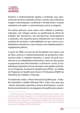 24
histórica e tradicionalmente ligadas à profissão, mas apre-
sentavam um forte conteúdo racista e sexista, que reafirmava
imagens estereotipadas, reeditando e fortalecendo a relação
assimétrica de poder e a discriminação contra a categoria.
Em outras palavras, essas ações eram voltadas à profissio-
nalização, com enfoque apenas na qualificação da oferta de
trabalho das domésticas, sem perspectivas emancipatórias
e, portanto, com impactos pouco substanciais com relação à
condição de exclusão e vulnerabilidade em que vivem as tra-
balhadoras domésticas e com relação a seu empoderamento e
engajamento político.
A partir de 2003, no Governo do Presidente Luiz Inácio Lula
da Silva, ocorreu o redimensionamento da perspectiva insti-
tucional sobre o trabalho doméstico, a partir do qual reco-
nheceu-se as trabalhadoras domésticas como um dos grupos
ocupacionais mais discriminados e vulneráveis. Assim, as tra-
balhadoras domésticas foram incluídas como público prioritá-
rio no Programa Nacional de Qualificação (PNQ)2
, no âmbito
do Programa de Qualificação Social e Profissional (PQSP) do
Ministério do Trabalho e Emprego.
Foi elaborado, então, o Plano Setorial de Qualificação - Traba-
lho Doméstico Cidadão (Planseq-TDC), como uma ação que
“atende demandas específicas desses profissionais, a partir
do desenvolvimento de um programa de qualificação associa-
2
	 O Plano Nacional de Qualificação (PNQ) tem propósitos de inclusão e valo-
rização da diversidade de gênero e raça no ambiente de trabalho, por meio de
financiamento de ações de qualificação social e profissional, com ênfase nas
populações mais vulneráveis ao desemprego atendidas pelo Sistema Público
de Emprego, Inclusão Social e Desenvolvimento e com recursos do Fundo de
Amparo ao Trabalhador (SEPPIR, 2003-2006).
 