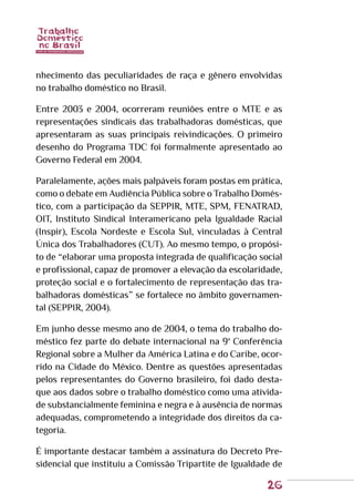 26
nhecimento das peculiaridades de raça e gênero envolvidas
no trabalho doméstico no Brasil.
Entre 2003 e 2004, ocorreram reuniões entre o MTE e as
representações sindicais das trabalhadoras domésticas, que
apresentaram as suas principais reivindicações. O primeiro
desenho do Programa TDC foi formalmente apresentado ao
Governo Federal em 2004.
Paralelamente, ações mais palpáveis foram postas em prática,
como o debate em Audiência Pública sobre o Trabalho Domés-
tico, com a participação da SEPPIR, MTE, SPM, FENATRAD,
OIT, Instituto Sindical Interamericano pela Igualdade Racial
(Inspir), Escola Nordeste e Escola Sul, vinculadas à Central
Única dos Trabalhadores (CUT). Ao mesmo tempo, o propósi-
to de “elaborar uma proposta integrada de qualificação social
e profissional, capaz de promover a elevação da escolaridade,
proteção social e o fortalecimento de representação das tra-
balhadoras domésticas” se fortalece no âmbito governamen-
tal (SEPPIR, 2004).
Em junho desse mesmo ano de 2004, o tema do trabalho do-
méstico fez parte do debate internacional na 9ª Conferência
Regional sobre a Mulher da América Latina e do Caribe, ocor-
rido na Cidade do México. Dentre as questões apresentadas
pelos representantes do Governo brasileiro, foi dado desta-
que aos dados sobre o trabalho doméstico como uma ativida-
de substancialmente feminina e negra e à ausência de normas
adequadas, comprometendo a integridade dos direitos da ca-
tegoria.
É importante destacar também a assinatura do Decreto Pre-
sidencial que instituiu a Comissão Tripartite de Igualdade de
 