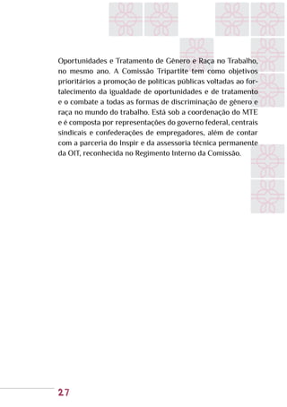 27
Oportunidades e Tratamento de Gênero e Raça no Trabalho,
no mesmo ano. A Comissão Tripartite tem como objetivos
prioritários a promoção de políticas públicas voltadas ao for-
talecimento da igualdade de oportunidades e de tratamento
e o combate a todas as formas de discriminação de gênero e
raça no mundo do trabalho. Está sob a coordenação do MTE
e é composta por representações do governo federal, centrais
sindicais e confederações de empregadores, além de contar
com a parceria do Inspir e da assessoria técnica permanente
da OIT, reconhecida no Regimento Interno da Comissão.
 