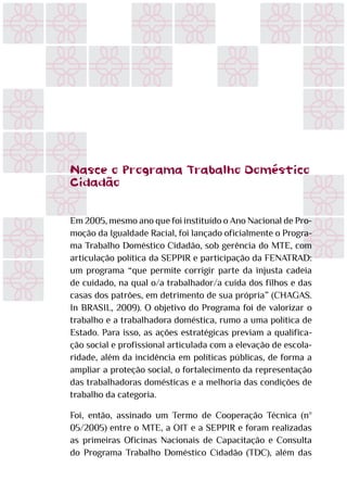 Nasce o Programa Trabalho Doméstico
Cidadão
Em 2005, mesmo ano que foi instituído o Ano Nacional de Pro-
moção da Igualdade Racial, foi lançado oficialmente o Progra-
ma Trabalho Doméstico Cidadão, sob gerência do MTE, com
articulação política da SEPPIR e participação da FENATRAD:
um programa “que permite corrigir parte da injusta cadeia
de cuidado, na qual o/a trabalhador/a cuida dos filhos e das
casas dos patrões, em detrimento de sua própria” (CHAGAS.
In BRASIL, 2009). O objetivo do Programa foi de valorizar o
trabalho e a trabalhadora doméstica, rumo a uma política de
Estado. Para isso, as ações estratégicas previam a qualifica-
ção social e profissional articulada com a elevação de escola-
ridade, além da incidência em políticas públicas, de forma a
ampliar a proteção social, o fortalecimento da representação
das trabalhadoras domésticas e a melhoria das condições de
trabalho da categoria.
Foi, então, assinado um Termo de Cooperação Técnica (nº
05/2005) entre o MTE, a OIT e a SEPPIR e foram realizadas
as primeiras Oficinas Nacionais de Capacitação e Consulta
do Programa Trabalho Doméstico Cidadão (TDC), além das
 