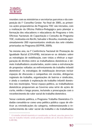 30
reuniões com os ministérios e secretarias parceiras e da com-
posição do 1º Conselho Gestor. No final de 2005, as primei-
ras ações preparatórias do Programa TDC são iniciadas, com
a realização da Oficina Político-Pedagógica para planejar a
formação dos educadores e educadoras do Programa e três
Oficinas Nacionais de Capacitação e Consulta do Programa
TDC, realizadas em Recife, Salvador e Brasília, reunindo apro-
ximadamente 200 representantes sindicais das sete cidades
priorizadas no Programa (SEPPIR, 2009).
No mesmo ano, na 1ª Conferência Nacional de Promoção da
Igualdade Racial (CONAPIR), iniciaram-se os debates sobre
as estratégias de mobilização, com vistas a efetivar a equi-
paração de direitos entre as trabalhadoras domésticas e de-
mais trabalhadores assalariados, assim como a estruturação
de propostas voltadas ao enfrentamento do trabalho infantil
doméstico4
. As estratégias de mobilização deveriam incluir
espaços de discussão e campanhas em escolas, delegacias
regionais do trabalho, organizações de bairros e sindicatos,
e ainda o combate à exploração do trabalho infantil domés-
tico nos municípios. Nesse espaço político, as trabalhadoras
domésticas propuseram ao Governo uma série de ações de
curto, médio e longo prazos, incluindo a preocupação com o
reconhecimento do valor social do trabalho doméstico.
Nesse contexto político, o Programa Trabalho Doméstico Ci-
dadão consolida-se como uma política pública capaz de efe-
tivar as reivindicações da categoria, redimensionando o re-
conhecimento do valor social do trabalho e da trabalhadora
4
	 O trabalho Infantil doméstico é considerado, no Brasil, uma das piores for-
mas de trabalho infantil, sendo portanto proibido até os 18 anos (Decreto nº
6.481/08).
 