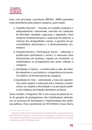 32
ticas, com princípios conceituais (BRASIL, 2009) apontados
como prioritários pela própria categoria, quais sejam:
a.	Trabalho Decente5
– focando no trabalho produtivo e
adequadamente remunerado, exercido em condições
de liberdade, equidade, segurança e dignidade, como
condição fundamental para a superação da pobreza, a
redução das desigualdades sociais, a garantia da go-
vernabilidade democrática e o desenvolvimento sus-
tentável;
b.	Empoderamento e Participação Social – utilizando a
qualificação profissional e social e a educação como
instrumentos de mudança, capazes de reconduzir as
trabalhadoras ao protagonismo das ações voltadas à
categoria;
c.	Identidade e Cultura – reconhecendo o valor do traba-
lho doméstico e sua história e a importância da memó-
ria coletiva no fortalecimento da categoria;
d.	Qualidade de Vida – estimulando a troca de experiên-
cias como suporte à educação ética, humana e profis-
sional, no respeito à diversidade e na percepção políti-
ca do cotidiano do trabalho doméstico no Brasil.
Nesse sentido, o Programa TDC é um avanço do ponto de vis-
ta de garantia do protagonismo das trabalhadoras domésti-
cas no processo de formulação e implementação das políti-
cas públicas. Para a presidente da FENATRAD, Creuza Maria
5
	 Segundo a Organização Internacional do Trabalho (OIT), a promoção do Tra-
balho Decente se apóia em quatro pilares estratégicos: a) respeito às normas
internacionais do trabalho; b) promoção do emprego de qualidade; c) extensão
da proteção social e d) diálogo social.
 