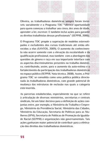 33
Oliveira, as trabalhadoras domésticas sempre foram invisí-
veis socialmente e o Programa TDC “oferece oportunidade
para quem começou a trabalhar aos cinco, dez anos de idade,
aprender a ler, escrever. E também inclui ações para garantir
os direitos trabalhistas dessas profissionais” (SEPPIR, 2006).
O Programa TDC propõe a superação de modelos estereoti-
pados e excludentes dos cursos tradicionais até então ofe-
recidos a elas (SANTOS, 2009). O aumento do conhecimen-
to não ocorre somente com a elevação da escolaridade e da
qualificação profissional, mas também com a abordagem das
questões de gênero e raça em sua importante interface com
os aspectos discriminatórios presentes no trabalho domésti-
co, contribuindo, assim, para o aumento da auto-estima e o
fortalecimento da participação das trabalhadoras domésticas
no espaço público (SEPPIR. Nota técnica. 2008). Assim, o Pro-
grama TDC se consolida como uma política pública direcio-
nada às trabalhadoras domésticas, com grande potencial de
mudança das estruturas de exclusão nas quais a categoria
está inserida.
As parcerias estabelecidas, especialmente no que se refere
à articulação de diversos ministérios, secretarias e centrais
sindicais, foi um fator decisivo para a definição de ações con-
juntas entre, por exemplo, o Ministério do Trabalho e Empre-
go, Ministério da Previdência Social, Ministério das Cidades,
Ministério da Educação, Secretaria de Políticas para as Mu-
lheres (SPM), Secretaria de Políticas de Promoção da Igualda-
de Racial (SEPPIR) e organizações não governamentais. Tais
ações ganharam maior potencial de contribuir para a efetiva-
ção dos direitos das trabalhadoras domésticas.
 