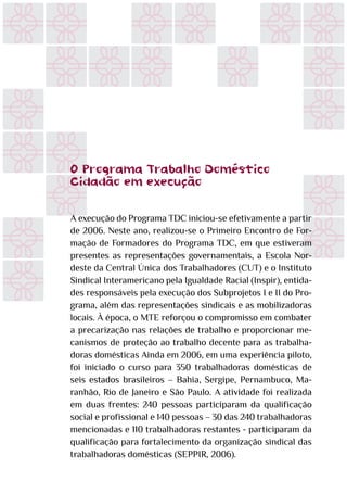 O Programa Trabalho Doméstico
Cidadão em execução
A execução do Programa TDC iniciou-se efetivamente a partir
de 2006. Neste ano, realizou-se o Primeiro Encontro de For-
mação de Formadores do Programa TDC, em que estiveram
presentes as representações governamentais, a Escola Nor-
deste da Central Única dos Trabalhadores (CUT) e o Instituto
Sindical Interamericano pela Igualdade Racial (Inspir), entida-
des responsáveis pela execução dos Subprojetos I e II do Pro-
grama, além das representações sindicais e as mobilizadoras
locais. À época, o MTE reforçou o compromisso em combater
a precarização nas relações de trabalho e proporcionar me-
canismos de proteção ao trabalho decente para as trabalha-
doras domésticas Ainda em 2006, em uma experiência piloto,
foi iniciado o curso para 350 trabalhadoras domésticas de
seis estados brasileiros – Bahia, Sergipe, Pernambuco, Ma-
ranhão, Rio de Janeiro e São Paulo. A atividade foi realizada
em duas frentes: 240 pessoas participaram da qualificação
social e profissional e 140 pessoas – 30 das 240 trabalhadoras
mencionadas e 110 trabalhadoras restantes - participaram da
qualificação para fortalecimento da organização sindical das
trabalhadoras domésticas (SEPPIR, 2006).
 