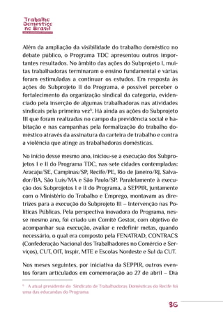 36
Além da ampliação da visibilidade do trabalho doméstico no
debate público, o Programa TDC apresentou outros impor-
tantes resultados. No âmbito das ações do Subprojeto I, mui-
tas trabalhadoras terminaram o ensino fundamental e várias
foram estimuladas a continuar os estudos. Em resposta às
ações do Subprojeto II do Programa, é possível perceber o
fortalecimento da organização sindical da categoria, eviden-
ciado pela inserção de algumas trabalhadoras nas atividades
sindicais pela primeira vez6
. Há ainda as ações do Subprojeto
III que foram realizadas no campo da previdência social e ha-
bitação e nas campanhas pela formalização do trabalho do-
méstico através da assinatura da carteira de trabalho e contra
a violência que atinge as trabalhadoras domésticas.
No início desse mesmo ano, iniciou-se a execução dos Subpro-
jetos I e II do Programa TDC, nas sete cidades contempladas:
Aracaju/SE, Campinas/SP, Recife/PE, Rio de Janeiro/RJ, Salva-
dor/BA, São Luís/MA e São Paulo/SP. Paralelamente à execu-
ção dos Subprojetos I e II do Programa, a SEPPIR, juntamente
com o Ministério do Trabalho e Emprego, montavam as dire-
trizes para a execução do Subprojeto III – Intervenção nas Po-
líticas Públicas. Pela perspectiva inovadora do Programa, nes-
se mesmo ano, foi criado um Comitê Gestor, com objetivo de
acompanhar sua execução, avaliar e redefinir metas, quando
necessário, o qual era composto pela FENATRAD, CONTRACS
(Confederação Nacional dos Trabalhadores no Comércio e Ser-
viços), CUT, OIT, Inspir, MTE e Escolas Nordeste e Sul da CUT.
Nos meses seguintes, por iniciativa da SEPPIR, outros even-
tos foram articulados em comemoração ao 27 de abril – Dia
6
	 A atual presidente do Sindicato de Trabalhadoras Domésticas do Recife foi
uma das educandas do Programa.
 