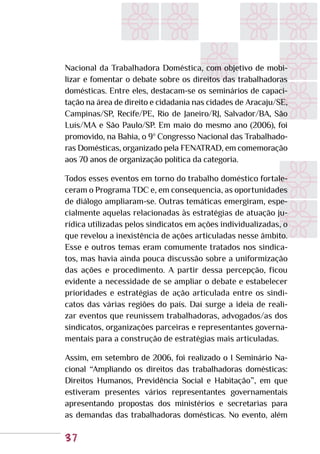 37
Nacional da Trabalhadora Doméstica, com objetivo de mobi-
lizar e fomentar o debate sobre os direitos das trabalhadoras
domésticas. Entre eles, destacam-se os seminários de capaci-
tação na área de direito e cidadania nas cidades de Aracaju/SE,
Campinas/SP, Recife/PE, Rio de Janeiro/RJ, Salvador/BA, São
Luís/MA e São Paulo/SP. Em maio do mesmo ano (2006), foi
promovido, na Bahia, o 9º Congresso Nacional das Trabalhado-
ras Domésticas, organizado pela FENATRAD, em comemoração
aos 70 anos de organização política da categoria.
Todos esses eventos em torno do trabalho doméstico fortale-
ceram o Programa TDC e, em consequencia, as oportunidades
de diálogo ampliaram-se. Outras temáticas emergiram, espe-
cialmente aquelas relacionadas às estratégias de atuação ju-
rídica utilizadas pelos sindicatos em ações individualizadas, o
que revelou a inexistência de ações articuladas nesse âmbito.
Esse e outros temas eram comumente tratados nos sindica-
tos, mas havia ainda pouca discussão sobre a uniformização
das ações e procedimento. A partir dessa percepção, ficou
evidente a necessidade de se ampliar o debate e estabelecer
prioridades e estratégias de ação articulada entre os sindi-
catos das várias regiões do país. Daí surge a ideia de reali-
zar eventos que reunissem trabalhadoras, advogados/as dos
sindicatos, organizações parceiras e representantes governa-
mentais para a construção de estratégias mais articuladas.
Assim, em setembro de 2006, foi realizado o I Seminário Na-
cional “Ampliando os direitos das trabalhadoras domésticas:
Direitos Humanos, Previdência Social e Habitação”, em que
estiveram presentes vários representantes governamentais
apresentando propostas dos ministérios e secretarias para
as demandas das trabalhadoras domésticas. No evento, além
 