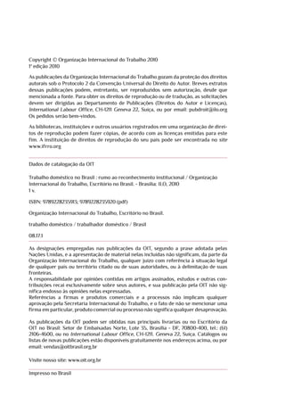 Copyright © Organização Internacional do Trabalho 2010
1ª edição 2010
As publicações da Organização Internacional do Trabalho gozam da proteção dos direitos
autorais sob o Protocolo 2 da Convenção Universal do Direito do Autor. Breves extratos
dessas publicações podem, entretanto, ser reproduzidos sem autorização, desde que
mencionada a fonte. Para obter os direitos de reprodução ou de tradução, as solicitações
devem ser dirigidas ao Departamento de Publicações (Direitos do Autor e Licenças),
International Labour Office, CH-1211 Geneva 22, Suíça, ou por email: pubdroit@ilo.org
Os pedidos serão bem-vindos.
As bibliotecas, instituições e outros usuários registrados em uma organização de direi-
tos de reprodução podem fazer cópias, de acordo com as licenças emitidas para este
fim. A instituição de direitos de reprodução do seu país pode ser encontrada no site
www.ifrro.org
Dados de catalogação da OIT
Trabalho doméstico no Brasil : rumo ao reconhecimento institucional / Organização
Internacional do Trabalho, Escritório no Brasil. - Brasilia: ILO, 2010
1 v.
ISBN: 9789228235913; 9789228235920 (pdf)
Organização Internacional do Trabalho, Escritório no Brasil.
trabalho doméstico / trabalhador doméstico / Brasil
08.17.1
As designações empregadas nas publicações da OIT, segundo a praxe adotada pelas
Nações Unidas, e a apresentação de material nelas incluídas não significam, da parte da
Organização Internacional do Trabalho, qualquer juízo com referência à situação legal
de qualquer país ou território citado ou de suas autoridades, ou à delimitação de suas
fronteiras.
A responsabilidade por opiniões contidas em artigos assinados, estudos e outras con-
tribuições recai exclusivamente sobre seus autores, e sua publicação pela OIT não sig-
nifica endosso às opiniões nelas expressadas.
Referências a firmas e produtos comerciais e a processos não implicam qualquer
aprovação pela Secretaria Internacional do Trabalho, e o fato de não se mencionar uma
firma em particular, produto comercial ou processo não significa qualquer desaprovação.
As publicações da OIT podem ser obtidas nas principais livrarias ou no Escritório da
OIT no Brasil: Setor de Embaixadas Norte, Lote 35, Brasília - DF, 70800-400, tel.: (61)
2106-4600, ou no International Labour Office, CH-1211. Geneva 22, Suíça. Catálogos ou
listas de novas publicações estão disponíveis gratuitamente nos endereços acima, ou por
email: vendas@oitbrasil.org.br
Visite nosso site: www.oit.org.br
Impresso no Brasil
 