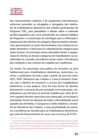 38
das representantes sindicais e de organismos internacionais,
estiveram presentes os advogados e advogadas dos sindica-
tos de trabalhadoras domésticas das cidades participantes do
Programa TDC, para possibilitar o debate sobre o conteúdo
jurídico-legislativo que seria introduzido no material didático
do Programa e a construção de estratégias para a efetivação e
equiparação dos direitos da categoria. Representantes ministe-
riais apresentaram as ações desenvolvidas com relação ao tra-
balho doméstico e colocaram-se à disposição da categoria para
ações futuras. Os principais temas abordados foram: a equipa-
ração de direitos às demais categorias de trabalhadores/as as-
salariados/as, moradia, previdência social, saúde e fiscalização
das condições e das relações de trabalho nas residências.
No evento, foi anunciada uma política de incentivo na área
habitacional para trabalhadoras domésticas, motoristas, ca-
seiros e jardineiros de todo o país a partir de parceria entre
MTE, SPM, Ministério das Cidades e Caixa Econômica Fede-
ral, com o objetivo de promover o acesso das trabalhadoras
domésticas à casa própria. Essa foi uma forma de abordar
diretamente a situação de precariedade vivenciada pelas tra-
balhadoras que dormem no local de trabalho que, além de te-
rem negados direitos como descanso adequado, privacidade e
intimidade, ficam em situação de maior vulnerabilidade social
quando são demitidas. O programa Crédito Solidário, vincula-
do ao Ministério das Cidades, é uma possibilidade de ameni-
zar o problema da moradia para as trabalhadoras domésticas,
por meio do financiamento de casas com recursos do FGTS7
.
7
	 Esta iniciativa significa um importante avanço no âmbito das políticas públi-
cas. Porém, o baixo índice de assinatura de carteira e a não obrigatoriedade do
pagamento do FGTS às trabalhadoras domésticas criam obstáculos para que
esta categoria tenha acesso ao financiamento nesses termos.
 