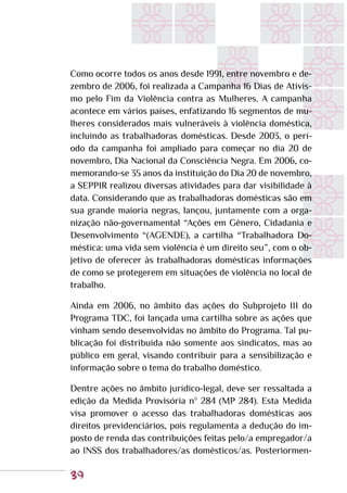 39
Como ocorre todos os anos desde 1991, entre novembro e de-
zembro de 2006, foi realizada a Campanha 16 Dias de Ativis-
mo pelo Fim da Violência contra as Mulheres. A campanha
acontece em vários países, enfatizando 16 segmentos de mu-
lheres considerados mais vulneráveis à violência doméstica,
incluindo as trabalhadoras domésticas. Desde 2003, o perí-
odo da campanha foi ampliado para começar no dia 20 de
novembro, Dia Nacional da Consciência Negra. Em 2006, co-
memorando-se 35 anos da instituição do Dia 20 de novembro,
a SEPPIR realizou diversas atividades para dar visibilidade à
data. Considerando que as trabalhadoras domésticas são em
sua grande maioria negras, lançou, juntamente com a orga-
nização não-governamental “Ações em Gênero, Cidadania e
Desenvolvimento “(AGENDE), a cartilha “Trabalhadora Do-
méstica: uma vida sem violência é um direito seu”, com o ob-
jetivo de oferecer às trabalhadoras domésticas informações
de como se protegerem em situações de violência no local de
trabalho.
Ainda em 2006, no âmbito das ações do Subprojeto III do
Programa TDC, foi lançada uma cartilha sobre as ações que
vinham sendo desenvolvidas no âmbito do Programa. Tal pu-
blicação foi distribuída não somente aos sindicatos, mas ao
público em geral, visando contribuir para a sensibilização e
informação sobre o tema do trabalho doméstico.
Dentre ações no âmbito jurídico-legal, deve ser ressaltada a
edição da Medida Provisória nº 284 (MP 284). Esta Medida
visa promover o acesso das trabalhadoras domésticas aos
direitos previdenciários, pois regulamenta a dedução do im-
posto de renda das contribuições feitas pelo/a empregador/a
ao INSS dos trabalhadores/as domésticos/as. Posteriormen-
 