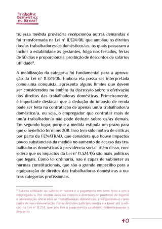 40
te, essa medida provisória recepcionou outras demandas e
foi transformada na Lei nº 11.324/06, que ampliou os direitos
dos/as trabalhadores/as domésticos/as, os quais passaram a
incluir a estabilidade às gestantes, folga nos feriados, férias
de 30 dias e proporcionais, proibição de descontos de salários
utilidade8
.
A mobilização da categoria foi fundamental para a aprova-
ção da Lei nº 11.324/06. Embora ela possa ser interpretada
como uma conquista, apresenta alguns limites que devem
ser considerados no âmbito da discussão sobre a efetivação
dos direitos das trabalhadoras domésticas. Primeiramente,
é importante destacar que a dedução do imposto de renda
pode ser feita na contratação de apenas um/a trabalhador/a
doméstico/a, ou seja, o empregador que contratar mais de
um/a trabalhador/a não pode deduzir sobre os/as demais.
Em segundo lugar, porque a medida estipula um prazo para
que o benefício termine: 2011. Isso tem sido motivo de críticas
por parte da FENATRAD, que considera que houve impactos
pouco substanciais da medida no aumento do acesso das tra-
balhadoras domésticas à previdência social. Além disso, con-
sidera que os impactos da Lei nº 11.324/06 são mais políticos
que legais. Como lei ordinária, não é capaz de submeter as
normas constitucionais, que são o grande empecilho para a
equiparação de direitos das trabalhadoras domésticas a ou-
tras categorias profissionais.
8
Salário utilidade ou salário in natura é o pagamento em bens feito a um/a
empregado/a. Por muitos anos foi comum o desconto de produtos de higiene
e alimentação oferecidos às trabalhadoras domésticas, configurando-o como
parte de sua remuneração. Havia decisões judiciais contra e a favor até a edi-
ção da Lei nº 11.234, que pôs fim à controvérsia proibindo definitivamente o
desconto.
 