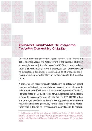 Primeiros resultados do Programa
Trabalho Doméstico Cidadão
Os resultados das primeiras ações concretas do Programa
TDC, desenvolvidas em 2006, foram significativos. Durante
a execução do projeto, não só o Comitê Gestor, mas, sobre-
tudo, a SEPPIR acompanhou a execução, bem como auxiliou
na compilação dos dados e estratégias de abordagem, espe-
cialmente no suporte temático ao fortalecimento da dimensão
racial.
A iniciativa de construção de habitações de interesse social
para as trabalhadoras domésticas começou a ser desenvol-
vida a partir de 2007, com o Acordo de Cooperação Técnica9
,
firmado entre o MTE, SEPPIR, SPM, Ministério das Cidades
e Caixa Econômica Federal. O relatório da FENATRAD sobre
a articulação do Governo Federal com governos locais indica
resultados bastante positivos, com a adesão de várias Prefei-
turas para a doação de terrenos para a construção de conjun-
9
	 Publicado em 21 de setembro de 2006, no D.O.U nº 182, Seção 3,
pág.68. Disponível em: http://www.in.gov.br/imprensa/visualiza/index.
jsp?jornal=3&pagina=68&data=21/09/2006. Acesso em: 23 de abril de
2010.
 