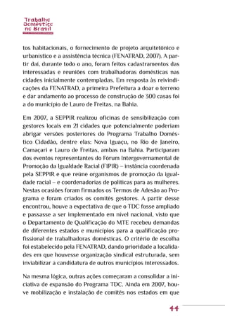 44
tos habitacionais, o fornecimento de projeto arquitetônico e
urbanístico e a assistência técnica (FENATRAD, 2007). A par-
tir daí, durante todo o ano, foram feitos cadastramentos das
interessadas e reuniões com trabalhadoras domésticas nas
cidades inicialmente contempladas. Em resposta às reivindi-
cações da FENATRAD, a primeira Prefeitura a doar o terreno
e dar andamento ao processo de construção de 300 casas foi
a do município de Lauro de Freitas, na Bahia.
Em 2007, a SEPPIR realizou oficinas de sensibilização com
gestores locais em 21 cidades que potencialmente poderiam
abrigar versões posteriores do Programa Trabalho Domés-
tico Cidadão, dentre elas: Nova Iguaçu, no Rio de Janeiro,
Camaçari e Lauro de Freitas, ambas na Bahia. Participaram
dos eventos representantes do Fórum Intergovernamental de
Promoção da Igualdade Racial (FIPIR) – instância coordenada
pela SEPPIR e que reúne organismos de promoção da igual-
dade racial – e coordenadorias de políticas para as mulheres.
Nestas ocasiões foram firmados os Termos de Adesão ao Pro-
grama e foram criados os comitês gestores. A partir desse
encontrou, houve a expectativa de que o TDC fosse ampliado
e passasse a ser implementado em nível nacional, visto que
o Departamento de Qualificação do MTE recebeu demandas
de diferentes estados e municípios para a qualificação pro-
fissional de trabalhadoras domésticas. O critério de escolha
foi estabelecido pela FENATRAD, dando prioridade a localida-
des em que houvesse organização sindical estruturada, sem
inviabilizar a candidatura de outros municípios interessados.
Na mesma lógica, outras ações começaram a consolidar a ini-
ciativa de expansão do Programa TDC. Ainda em 2007, hou-
ve mobilização e instalação de comitês nos estados em que
 