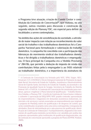 45
o Programa teve atuação, criação do Comitê Gestor e cons-
tituição da Comissão de Concertação10
, que realizou, no ano
seguinte, outras reuniões para discussão e construção da
segunda edição do Planseq-TDC, em especial para definir as
localidades a serem contempladas.
No âmbito das ações de sensibilização da sociedade, a ativida-
de de maior impacto com relação ao reconhecimento do valor
social do trabalho e das trabalhadoras domésticas foi a Cam-
panha Nacional para formalização e valorização do trabalho
doméstico. A campanha foi concebida com a participação das
lideranças do movimento sindical das trabalhadoras domés-
ticas e foi dirigida a trabalhadoras domésticas e empregado-
ras. O foco principal da Campanha era a Medida Provisória
nº 284/06, que permite a dedução do imposto de renda das
contribuições feitas pelo/a empregador/a ao INSS relativas
ao trabalhador doméstico, e a importância da assinatura da
10
	 A Comissão de Concertação era formada pelo MTE, SPM, Seppir, MEC,
Fenatrad, CUT, CONTRACS, Fórum Intergovernamental de Promoção da Igual-
dade Racial, Secretaria de Estado do Trabalho, Assistência e Desenvolvimento
Social do Espírito Santo, Secretaria de Estado do Trabalho, da Juventude e da
Promoção da Igualdade Social de Sergipe, Secretaria do Trabalho do Distrito
Federal, OIT e UNIFEM. A Comissão de Concertação foi constituída para coor-
denar, aprovar e legitimar o Plano Setorial de Qualificação – Trabalho Domés-
tico Cidadão, o Planseq-TDC. A tarefa da Comissão de Concertação é elaborar
e submeter à apreciação do DEQ/SPPE/MTE projeto contendo: apresentação
do empreendimento e diagnóstico de demandas econômicas (industriais, co-
merciais e de serviços) e sociais associadas ao empreendimento que originam
a proposta de PlanSeQ; matriz de qualificação e de despesas de custeio, que
serão contabilizadas no projeto como uma única contrapartida; cronograma de
atividades; fluxo de intermediação pré e pós-processo de qualificação; identi-
ficação de Comissão de Elaboração e Acompanhamento; diagnóstico das insti-
tuições de qualificação existentes no território a ser atendido; pré-análise das
propostas apresentadas pelas instituições de qualificação diagnosticadas; ata
da comissão de concertação aprovando a proposta de Plano (SEPPIR. Produto.
2009).
 