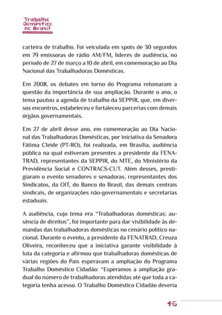 46
carteira de trabalho. Foi veiculada em spots de 30 segundos
em 79 emissoras de rádio AM/FM, líderes de audiência, no
período de 27 de março a 10 de abril, em comemoração ao Dia
Nacional das Trabalhadoras Domésticas.
Em 2008, os debates em torno do Programa retomaram a
questão da importância de sua ampliação. Durante o ano, o
tema pautou a agenda de trabalho da SEPPIR, que, em diver-
sos encontros, estabeleceu e fortaleceu parcerias com demais
órgãos governamentais.
Em 27 de abril desse ano, em comemoração ao Dia Nacio-
nal das Trabalhadoras Domésticas, por iniciativa da Senadora
Fátima Cleide (PT-RO), foi realizada, em Brasília, audiência
pública na qual estiveram presentes a presidente da FENA-
TRAD, representantes da SEPPIR, do MTE, do Ministério da
Previdência Social e CONTRACS-CUT. Além desses, presti-
giaram o evento senadores e senadoras, representantes dos
Sindicatos, da OIT, do Banco do Brasil, das demais centrais
sindicais, de organizações não-governamentais e secretarias
estaduais.
A audiência, cujo tema era “Trabalhadoras domésticas: au-
sência de direitos”, foi importante para dar visibilidade às de-
mandas das trabalhadoras domésticas no cenário político na-
cional. Durante o evento, a presidente da FENATRAD, Creuza
Oliveira, reconheceu que a iniciativa garante visibilidade à
luta da categoria e afirmou que trabalhadoras domésticas de
várias regiões do País esperavam a ampliação do Programa
Trabalho Doméstico Cidadão: “Esperamos a ampliação gra-
dual do número de trabalhadoras atendidas até que toda a ca-
tegoria tenha acesso. O Trabalho Doméstico Cidadão deveria
 