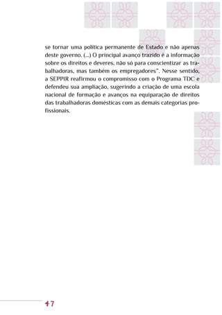 47
se tornar uma política permanente de Estado e não apenas
deste governo. (...) O principal avanço trazido é a informação
sobre os direitos e deveres, não só para conscientizar as tra-
balhadoras, mas também os empregadores”. Nesse sentido,
a SEPPIR reafirmou o compromisso com o Programa TDC e
defendeu sua ampliação, sugerindo a criação de uma escola
nacional de formação e avanços na equiparação de direitos
das trabalhadoras domésticas com as demais categorias pro-
fissionais.
 
