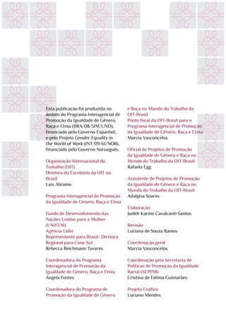 Esta publicação foi produzida no
âmbito do Programa Interagencial de
Promoção da Igualdade de Gênero,
Raça e Etnia (BRA/08/51M/UND),
financiado pelo Governo Espanhol,
e pelo Projeto Gender Equality in
the World of Work (INT/09/61/NOR),
financiado pelo Governo Norueguês.
Organização Internacional do
Trabalho (OIT)
Diretora do Escritório da OIT no
Brasil
Laís Abramo
Programa Interagencial de Promoção
da Igualdade de Gênero, Raça e Etnia
Fundo de Desenvolvimento das
Nações Unidas para a Mulher
(UNIFEM)
Agência Líder
Representante para Brasil/ Diretora
Regional para Cone Sul
Rebecca Reichmann Tavares
Coordenadora do Programa
Interagencial de Promoção da
Igualdade de Gênero, Raça e Etnia
Angela Fontes
Coordenadora do Programa de
Promoção da Igualdade de Gênero
e Raça no Mundo do Trabalho da
OIT-Brasil
Ponto focal da OIT-Brasil para o
Programa Interagencial de Promoção
da Igualdade de Gênero, Raça e Etnia
Marcia Vasconcelos
Oficial de Projetos de Promoção
da Igualdade de Gênero e Raça no
Mundo do Trabalho da OIT-Brasil
Rafaela Egg
Assistente de Projetos de Promoção
da Igualdade de Gênero e Raça no
Mundo do Trabalho da OIT-Brasil
Adalgisa Soares
Elaboração
Judith Karine Cavalcanti Santos
Revisão
Luciana de Souza Ramos
Coordenação geral
Marcia Vasconcelos
Coordenação pela Secretaria de
Políticas de Promoção da Igualdade
Racial (SEPPIR)
Cristina de Fátima Guimarães
Projeto Gráfico
Luciano Mendes
 