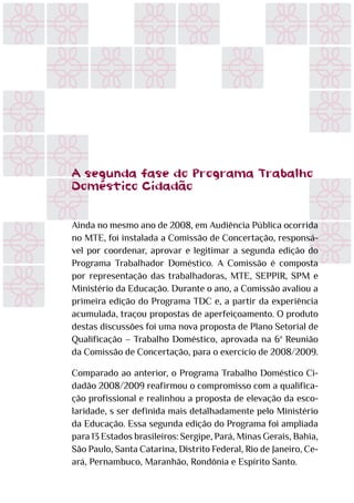 A segunda fase do Programa Trabalho
Doméstico Cidadão
Ainda no mesmo ano de 2008, em Audiência Pública ocorrida
no MTE, foi instalada a Comissão de Concertação, responsá-
vel por coordenar, aprovar e legitimar a segunda edição do
Programa Trabalhador Doméstico. A Comissão é composta
por representação das trabalhadoras, MTE, SEPPIR, SPM e
Ministério da Educação. Durante o ano, a Comissão avaliou a
primeira edição do Programa TDC e, a partir da experiência
acumulada, traçou propostas de aperfeiçoamento. O produto
destas discussões foi uma nova proposta de Plano Setorial de
Qualificação – Trabalho Doméstico, aprovada na 6ª Reunião
da Comissão de Concertação, para o exercício de 2008/2009.
Comparado ao anterior, o Programa Trabalho Doméstico Ci-
dadão 2008/2009 reafirmou o compromisso com a qualifica-
ção profissional e realinhou a proposta de elevação da esco-
laridade, s ser definida mais detalhadamente pelo Ministério
da Educação. Essa segunda edição do Programa foi ampliada
para 13 Estados brasileiros: Sergipe, Pará, Minas Gerais, Bahia,
São Paulo, Santa Catarina, Distrito Federal, Rio de Janeiro, Ce-
ará, Pernambuco, Maranhão, Rondônia e Espírito Santo.
 