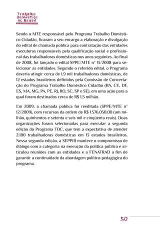 50
Sendo o MTE responsável pelo Programa Trabalho Domésti-
co Cidadão, ficaram a seu encargo a elaboração e divulgação
do edital de chamada pública para contratação das entidades
executoras responsáveis pela qualificação social e profissio-
nal das trabalhadoras domésticas nos anos seguintes. Ao final
de 2008, foi lançado o edital SPPE/MTE nº 13/2008 para se-
lecionar as entidades. Segundo o referido edital, o Programa
deveria atingir cerca de 1,9 mil trabalhadoras domésticas, de
12 estados brasileiros definidos pela Comissão de Concerta-
ção do Programa Trabalho Doméstico Cidadão (BA, CE, DF,
ES, MA, MG, PA, PE, RJ, RO, SC, SP e SE), em uma ação para a
qual foram destinados cerca de R$ 1,5 milhão.
Em 2009, a chamada pública foi reeditada (SPPE/MTE nº
12/2009), com recursos da ordem de R$ 1.576.050,00 (um mi-
lhão, quinhentos e setenta e seis mil e cinqüenta reais). Duas
organizações foram selecionadas para executar a segunda
edição do Programa TDC, que tem a expectativa de atender
2.100 trabalhadoras domésticas em 13 estados brasileiros.
Nessa segunda edição, a SEPPIR manteve o compromisso de
diálogo com a categoria na execução da política pública e ar-
ticulou reuniões com as entidades e a FENATRAD a fim de
garantir a continuidade da abordagem político-pedagógica do
programa.
 