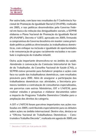 54
Por outro lado, com base nos resultados da 1ª Conferência Na-
cional de Promoção da Igualdade Racial (CONAPIR), realizada
em 2005, e nas políticas desenvolvidas pelo Governo Fede-
ral em busca da redução das desigualdades sociais, a SEPPIR
elaborou o Plano Nacional de Promoção da Igualdade Racial
(PLANAPIR11
), Decreto nº 6.872, aprovado em 2009, firmando
o compromisso do Governo brasileiro em manter como priori-
dade políticas públicas direcionadas às trabalhadoras domés-
ticas, com enfoque na inclusão e igualdade de oportunidades
e de remuneração de grupos racialmente excluídos e no com-
bate à exploração do trabalho infantil.
Outra ação importante desenvolveu-se no âmbito da saúde.
Atendendo à convocação da Comissão Intersetorial de Saú-
de do Trabalhador, do Conselho Nacional de Saúde (CNS), a
SEPPIR esteve presente para fortalecer projetos e ações com
foco na saúde das trabalhadoras domésticas, com resultados
prováveis para 2010. Além de assegurar a participação das
trabalhadoras domésticas nas atividades, a Secretaria pro-
moveu também a contratação de consultorias especializadas,
em parcerias com outros Ministérios, OIT e UNIFEM, para
realizar estudos e pesquisas e elaborar documentos sobre
o impacto do Programa Trabalho Doméstico Cidadão para a
ampliação dos direitos da categoria.
A OIT e UNIFEM foram parceiros importantes nas ações rea-
lizadas em 2009, contribuindo especialmente para os debates
sobre ações no âmbito internacional. Dentre elas, destaca-se
a “Oficina Nacional de Trabalhadoras Domésticas – Cons-
truindo o Trabalho Decente”, realizada em agosto de 2009, em
11
	 Decreto nº 6.872, de 4 de junho de 2009.
 