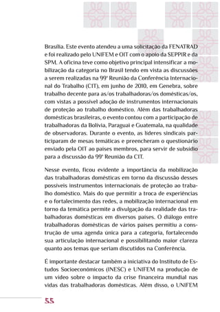55
Brasília. Este evento atendeu a uma solicitação da FENATRAD
e foi realizado pelo UNIFEM e OIT com o apoio da SEPPIR e da
SPM. A oficina teve como objetivo principal intensificar a mo-
bilização da categoria no Brasil tendo em vista as discussões
a serem realizadas na 99ª Reunião da Conferência Internacio-
nal do Trabalho (CIT), em junho de 2010, em Genebra, sobre
trabalho decente para as/os trabalhadoras/os domésticas/os,
com vistas a possível adoção de instrumentos internacionais
de proteção ao trabalho doméstico. Além das trabalhadoras
domésticas brasileiras, o evento contou com a participação de
trabalhadoras da Bolívia, Paraguai e Guatemala, na qualidade
de observadoras. Durante o evento, as líderes sindicais par-
ticiparam de mesas temáticas e preencheram o questionário
enviado pela OIT ao países membros, para servir de subsídio
para a discussão da 99ª Reunião da CIT.
Nesse evento, ficou evidente a importância da mobilização
das trabalhadoras domésticas em torno da discussão desses
possíveis instrumentos internacionais de proteção ao traba-
lho doméstico. Mais do que permitir a troca de experiências
e o fortalecimento das redes, a mobilização internacional em
torno da temática permite a divulgação da realidade das tra-
balhadoras domésticas em diversos países. O diálogo entre
trabalhadoras domésticas de vários países permitiu a cons-
trução de uma agenda única para a categoria, fortalecendo
sua articulação internacional e possibilitando maior clareza
quanto aos temas que seriam discutidos na Conferência.
É importante destacar também a iniciativa do Instituto de Es-
tudos Socioeconômicos (INESC) e UNIFEM na produção de
um vídeo sobre o impacto da crise financeira mundial nas
vidas das trabalhadoras domésticas. Além disso, o UNIFEM
 