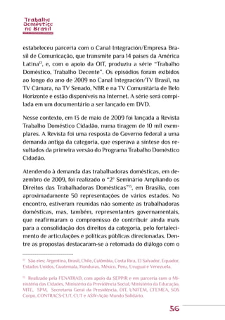 56
estabeleceu parceria com o Canal Integración/Empresa Bra-
sil de Comunicação, que transmite para 14 países da América
Latina12
, e, com o apoio da OIT, produziu a série “Trabalho
Doméstico, Trabalho Decente”. Os episódios foram exibidos
ao longo do ano de 2009 no Canal Integración/TV Brasil, na
TV Câmara, na TV Senado, NBR e na TV Comunitária de Belo
Horizonte e estão disponíveis na Internet. A série será compi-
lada em um documentário a ser lançado em DVD.
Nesse contexto, em 13 de maio de 2009 foi lançada a Revista
Trabalho Doméstico Cidadão, numa tiragem de 10 mil exem-
plares. A Revista foi uma resposta do Governo federal a uma
demanda antiga da categoria, que esperava a síntese dos re-
sultados da primeira versão do Programa Trabalho Doméstico
Cidadão.
Atendendo à demanda das trabalhadoras domésticas, em de-
zembro de 2009, foi realizado o “2º Seminário Ampliando os
Direitos das Trabalhadoras Domésticas”13
, em Brasília, com
aproximadamente 50 representações de vários estados. No
encontro, estiveram reunidas não somente as trabalhadoras
domésticas, mas, também, representantes governamentais,
que reafirmaram o compromisso de contribuir ainda mais
para a consolidação dos direitos da categoria, pelo fortaleci-
mento de articulações e políticas públicas direcionadas. Den-
tre as propostas destacaram-se a retomada do diálogo com o
12
	 São eles: Argentina, Brasil, Chile, Colômbia, Costa Rica, El Salvador, Equador,
Estados Unidos, Guatemala, Honduras, México, Peru, Uruguai e Venezuela.
13
	 Realizado pela FENATRAD, com apoio da SEPPIR e em parceria com o Mi-
nistério das Cidades, Ministério da Previdência Social, Ministério da Educação,
MTE, SPM, Secretaria Geral da Presidência, OIT, UNIFEM, CFEMEA, SOS
Corpo, CONTRACS-CUT, CUT e ASW-Ação Mundo Solidário.
 